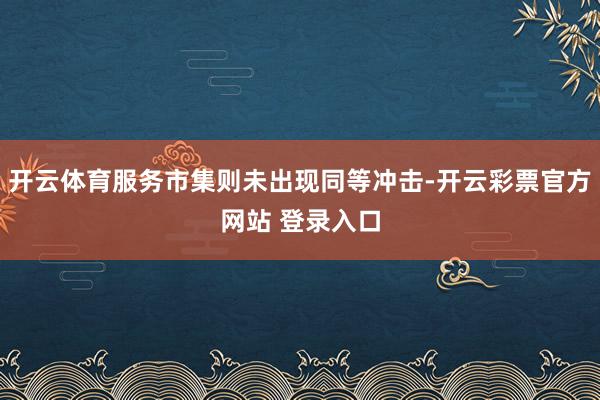 开云体育服务市集则未出现同等冲击-开云彩票官方网站 登录入口