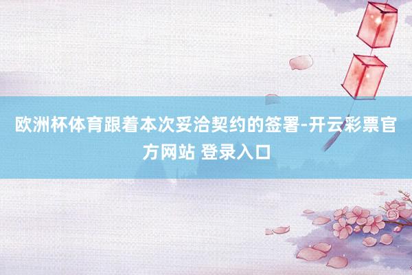 欧洲杯体育　　跟着本次妥洽契约的签署-开云彩票官方网站 登录入口