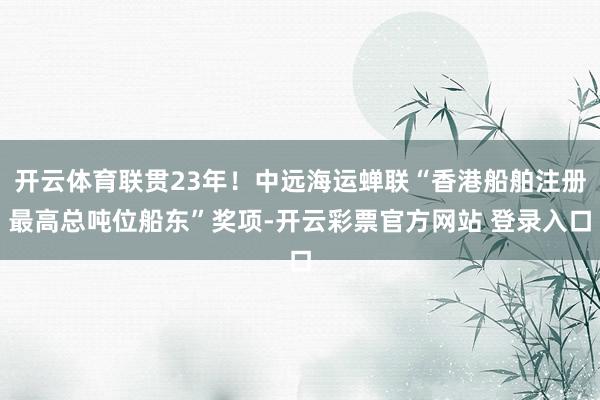开云体育联贯23年！中远海运蝉联“香港船舶注册最高总吨位船东”奖项-开云彩票官方网站 登录入口