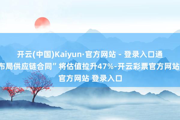 开云(中国)Kaiyun·官方网站 - 登录入口通过“提前布局供应链合同”将估值拉升47%-开云彩票官方网站 登录入口
