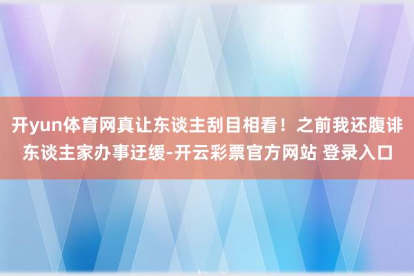 开yun体育网真让东谈主刮目相看！之前我还腹诽东谈主家办事迂缓-开云彩票官方网站 登录入口