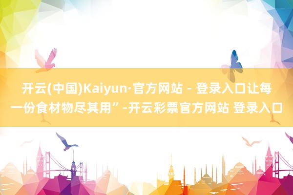 开云(中国)Kaiyun·官方网站 - 登录入口让每一份食材物尽其用”-开云彩票官方网站 登录入口