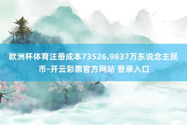 欧洲杯体育注册成本73526.9837万东说念主民币-开云彩票官方网站 登录入口