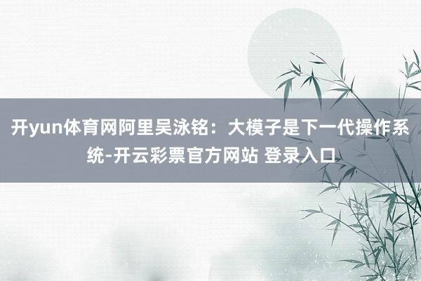 开yun体育网阿里吴泳铭：大模子是下一代操作系统-开云彩票官方网站 登录入口