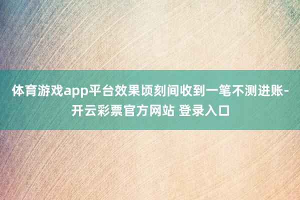 体育游戏app平台效果顷刻间收到一笔不测进账-开云彩票官方网站 登录入口