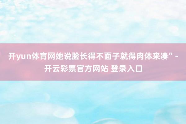 开yun体育网她说脸长得不面子就得肉体来凑”-开云彩票官方网站 登录入口
