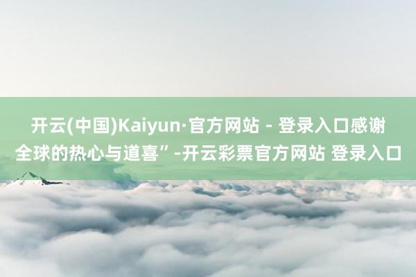 开云(中国)Kaiyun·官方网站 - 登录入口感谢全球的热心与道喜”-开云彩票官方网站 登录入口