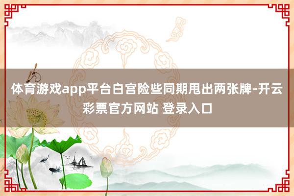 体育游戏app平台白宫险些同期甩出两张牌-开云彩票官方网站 登录入口