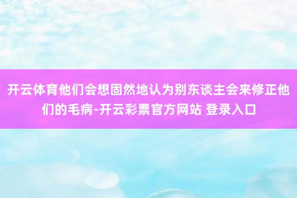 开云体育他们会想固然地认为别东谈主会来修正他们的毛病-开云彩票官方网站 登录入口