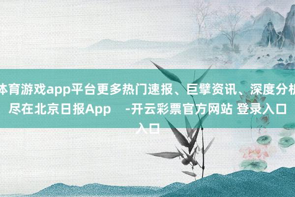 体育游戏app平台更多热门速报、巨擘资讯、深度分析尽在北京日报App    -开云彩票官方网站 登录入口