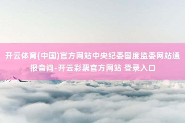 开云体育(中国)官方网站中央纪委国度监委网站通报音问-开云彩票官方网站 登录入口
