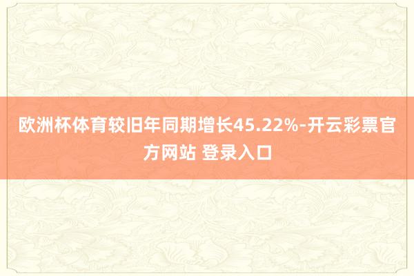 欧洲杯体育较旧年同期增长45.22%-开云彩票官方网站 登录入口