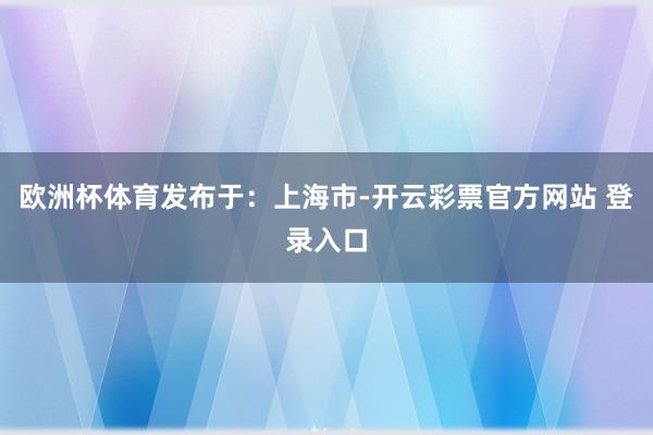 欧洲杯体育发布于：上海市-开云彩票官方网站 登录入口
