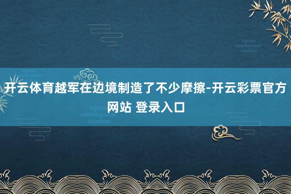开云体育越军在边境制造了不少摩擦-开云彩票官方网站 登录入口