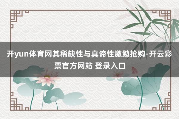 开yun体育网其稀缺性与真谛性激勉抢购-开云彩票官方网站 登录入口