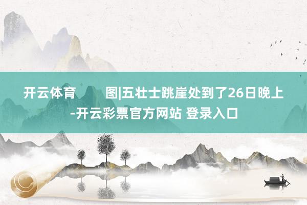 开云体育        图|五壮士跳崖处到了26日晚上-开云彩票官方网站 登录入口