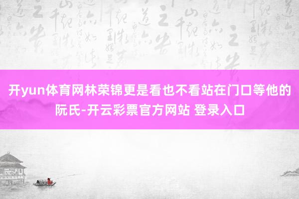 开yun体育网林荣锦更是看也不看站在门口等他的阮氏-开云彩票官方网站 登录入口