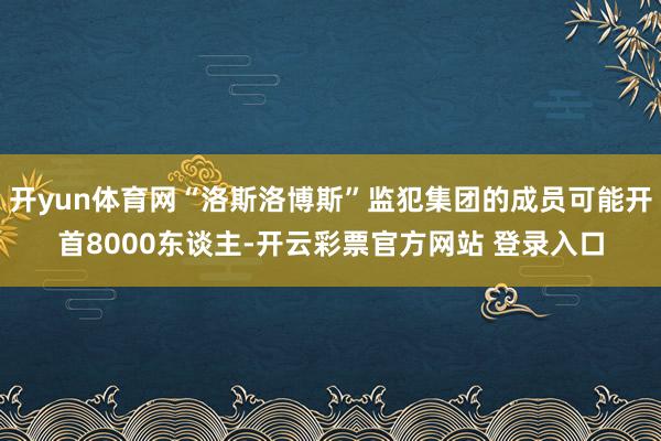 开yun体育网“洛斯洛博斯”监犯集团的成员可能开首8000东谈主-开云彩票官方网站 登录入口