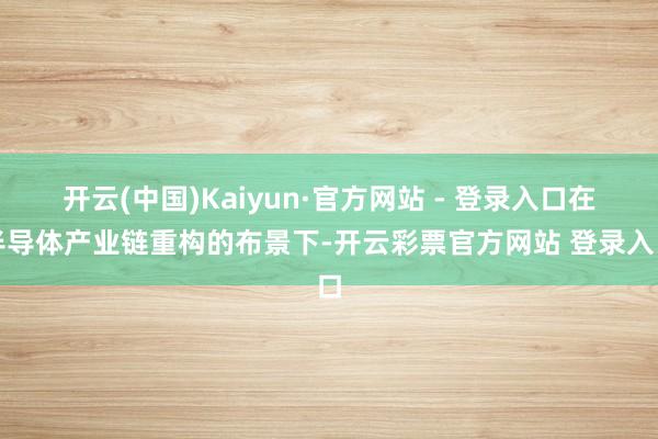 开云(中国)Kaiyun·官方网站 - 登录入口在半导体产业链重构的布景下-开云彩票官方网站 登录入口