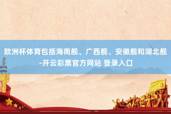 欧洲杯体育包括海南舰、广西舰、安徽舰和湖北舰-开云彩票官方网站 登录入口