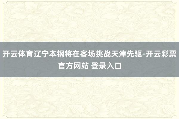 开云体育辽宁本钢将在客场挑战天津先驱-开云彩票官方网站 登录入口