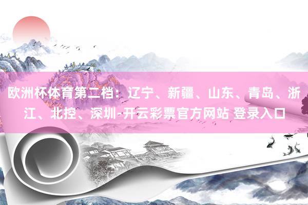欧洲杯体育第二档：辽宁、新疆、山东、青岛、浙江、北控、深圳-开云彩票官方网站 登录入口