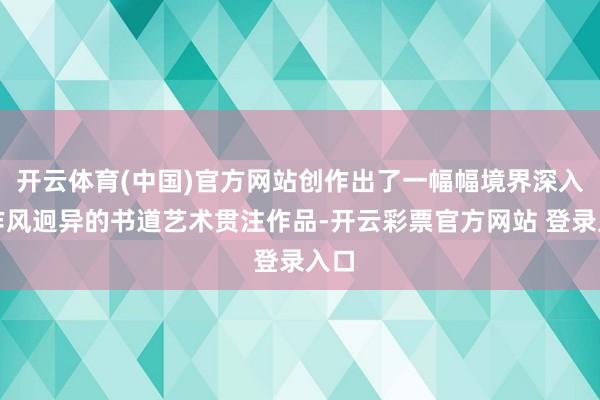 开云体育(中国)官方网站创作出了一幅幅境界深入、作风迥异的书道艺术贯注作品-开云彩票官方网站 登录入口