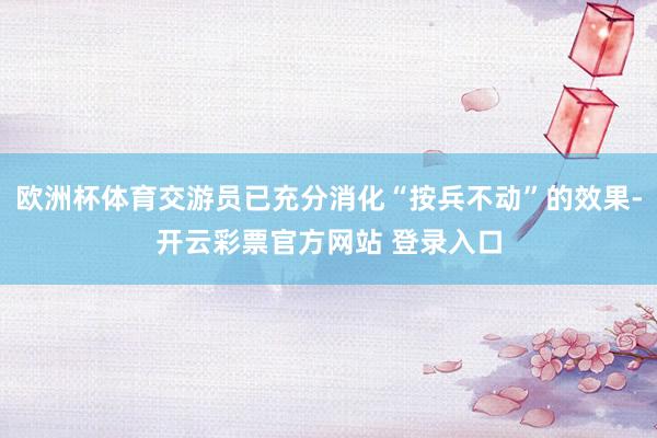 欧洲杯体育交游员已充分消化“按兵不动”的效果-开云彩票官方网站 登录入口