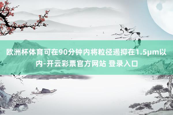 欧洲杯体育可在90分钟内将粒径遏抑在1.5μm以内-开云彩票官方网站 登录入口