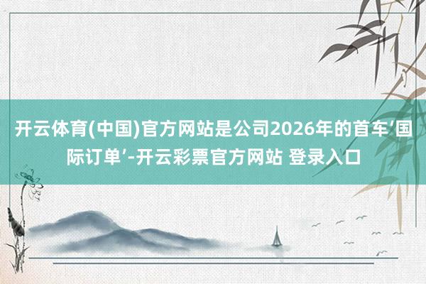 开云体育(中国)官方网站是公司2026年的首车‘国际订单’-开云彩票官方网站 登录入口