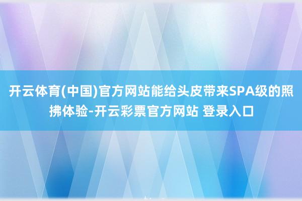 开云体育(中国)官方网站能给头皮带来SPA级的照拂体验-开云彩票官方网站 登录入口