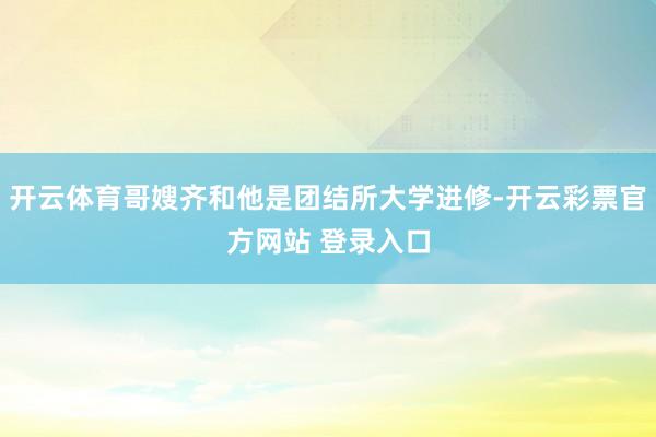 开云体育哥嫂齐和他是团结所大学进修-开云彩票官方网站 登录入口