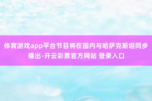 体育游戏app平台节目将在国内与哈萨克斯坦同步播出-开云彩票官方网站 登录入口