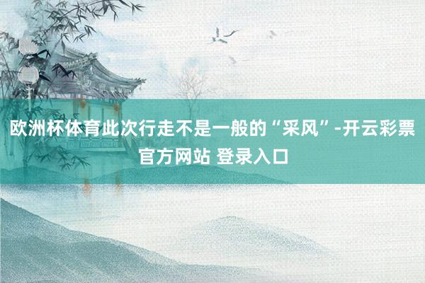 欧洲杯体育此次行走不是一般的“采风”-开云彩票官方网站 登录入口