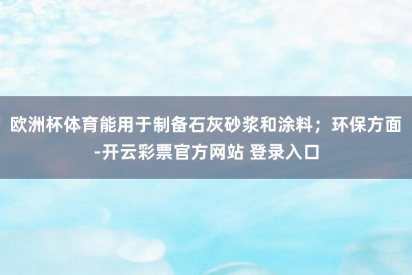 欧洲杯体育能用于制备石灰砂浆和涂料；环保方面-开云彩票官方网站 登录入口