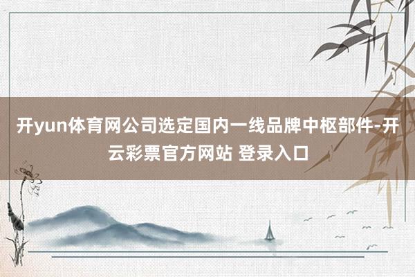 开yun体育网公司选定国内一线品牌中枢部件-开云彩票官方网站 登录入口