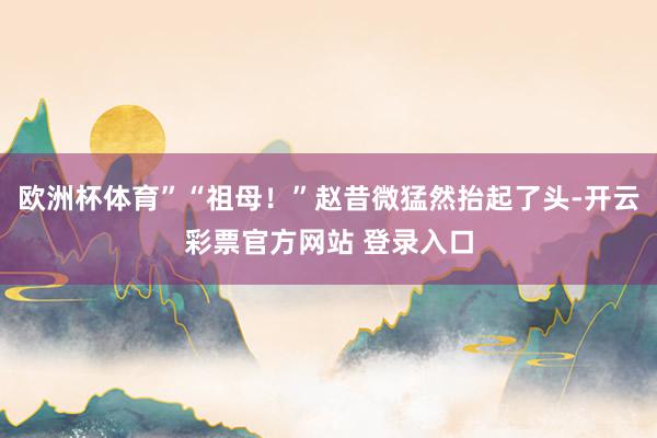 欧洲杯体育”“祖母！”赵昔微猛然抬起了头-开云彩票官方网站 登录入口
